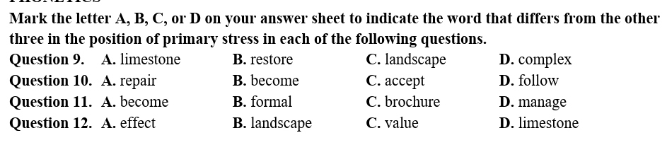 Mark the letter A, B, C, or D on your answer sheet to indicate the word that differs from the other
three in the position of primary stress in each of the following questions.
Question 9. A. limestone B. restore C. landscape D. complex
Question 10. A. repair B. become C. accept D. follow
Question 11. A. become B. formal C. brochure D. manage
Question 12. A. effect B. landscape C. value D. limestone