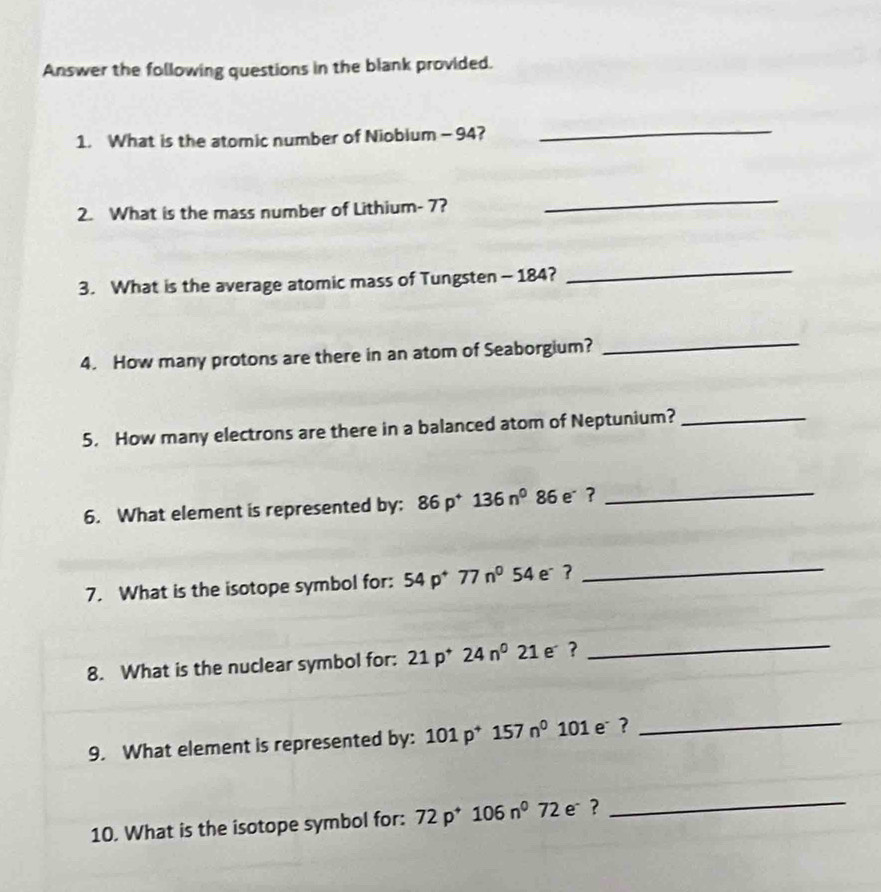 Answer the following questions in the blank provided. 
1. What is the atomic number of Niobium - 94? 
_ 
2. What is the mass number of Lithium- 7? 
_ 
3. What is the average atomic mass of Tungsten - 184? 
_ 
4. How many protons are there in an atom of Seaborgium?_ 
5. How many electrons are there in a balanced atom of Neptunium?_ 
6. What element is represented by: 86p^+136n^0 86e _ 
7. What is the isotope symbol for: 54p^+77n^0 54 e ? 
_ 
8. What is the nuclear symbol for: 21p^+24n^021e^- ?_ 
9. What element is represented by: 101p^+157n^0 1 01 e ? 
_ 
10. What is the isotope symbol for: 72p^+106n^072 e ? 
_