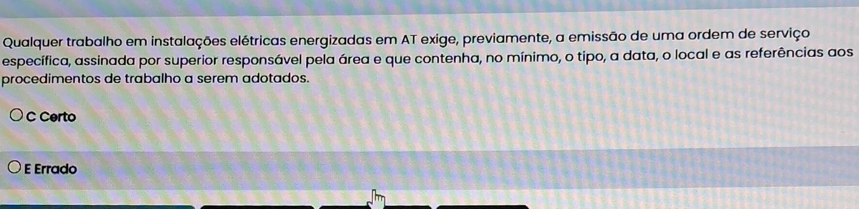 Qualquer trabalho em instalações elétricas energizadas em AT exige, previamente, a emissão de uma ordem de serviço
específica, assinada por superior responsável pela área e que contenha, no mínimo, o tipo, a data, o local e as referências aos
procedimentos de trabalho a serem adotados.
C Certo
E Errado