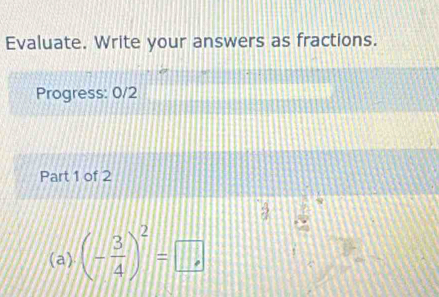 Evaluate. Write your answers as fractions. 
Progress: 0/2 
Part 1 of 2 
(a) (- 3/4 )^2=□ ,