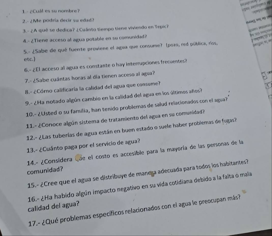 1.- ¿Cuál es su nombre? 
2.- ¿Me podría decir su edad?
1 3 1 3
3.- ¿A qué se dedica? ¿Cuánto tiempo tiene viviendo en Tepic? 
Be u souçãs 
4.- ¿Tiene acceso al agua potable en su comunidad? 
5.- ¿Sabe de qué fuente proviene el agua que consume? (pozo, red pública, ríos, 
Bng e2 
etc.) 
6.- ¿El acceso al agua es constante o hay interrupciones frecuentes? 
7.- ¿Sabe cuántas horas al día tienen acceso al agua? 
8.- ¿Cómo calificaría la calidad del agua que consume? 
9.- ¿Ha notado algún cambio en la calidad del agua en los últimos años? 
10.- ¿Usted o su familia, han tenido problemas de salud relacionados con el agua? 
11.- ¿Conoce algún sistema de tratamiento del agua en su comunidad? 
12.- ¿Las tuberías de agua están en buen estado o suele haber problemas de fugas? 
13.- ¿Cuánto paga por el servicio de agua? 
14.- ¿Considera que el costo es accesible para la mayoría de las personas de la 
comunidad? 
15.- ¿Cree que el agua se distribuye de manera adecuada para todos los habitantes? 
16.- ¿Ha habido algún impacto negativo en su vida cotidiana debido a la falta ó mala 
calidad del agua? 
17.- ¿Qué problemas específicos relacionados con el agua le preocupan más?