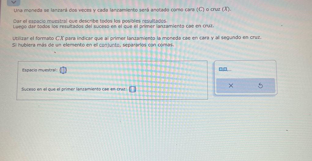 Una moneda se lanzará dos veces y cada lanzamiento será anotado como cara (C) o cruz (X). 
Dar el espacio muestral que describe todos los posibles resultados. 
Luego dar todos los resultados del suceso en el que el primer lanzamiento cae en cruz. 
Utilizar el formato CX para indicar que al primer lanzamiento la moneda cae en cara y al segundo en cruz. 
Si hubiera más de un elemento en el conjunto, separarlos con comas. 
Espacio muestral: 
× 
Suceso en el que el primer lanzamiento cae en cruz:
