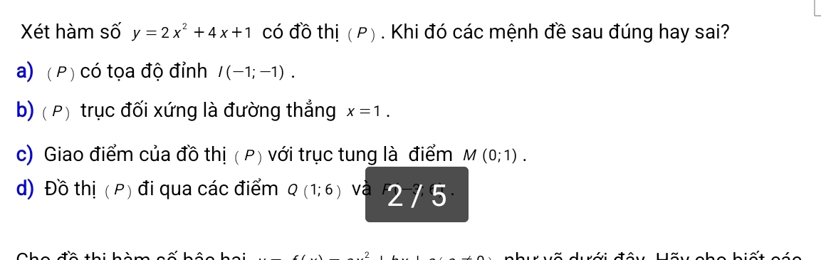 Xét hàm số y=2x^2+4x+1 có đồ thị ( P) . Khi đó các mệnh đề sau đúng hay sai?
a) (P) có tọa độ đỉnh I(-1;-1).
b) ( P) trục đối xứng là đường thắng x=1.
c) Giao điểm của đồ thị ( P) với trục tung là điểm M(0;1).
d) Đồ thị ( P) đi qua các điểm Q(1;6) và 2/5