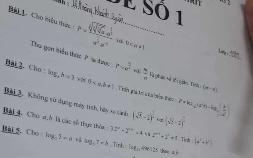 inh :_ 
2 
E Sô 1 
Bài 1. Cho biểu thức : P=frac sqrt[3](sqrt [4]sqrt [3]a).a^(frac 1)2a^(frac 1)3a^(-2) với 0. 
Linp: 
Thu gọn biểu thức P ta được : P=a^(frac n)n với  m/n  là phân số tối gián. Tính : (m-n). _ 
Bài 2. Cho : log _ab=3 với 0, b!= 1 Tính giá trị của biểu thức : P=log _sqrt(a)(a^2b)-log _ a/b ( b/a^2 )
Bài 3. Không sử dụng máy tính, hãy so sánh : (sqrt(5)-2)^ 3/4  với (sqrt(5)-2)^ 1/2 
Bài 4. Cho a, b là các số thực thỏa : 3.2^a-2^(b+1)=4 và 2^(a+1)+2^b=5. Tính : (a^3+b^2)
Bài 5. Cho : log _35=a và log _37=b. Tinh : log _35496125 theo a, b