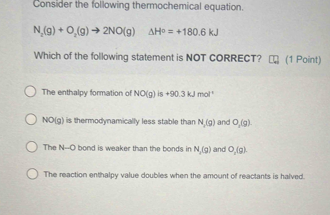 Consider the following thermochemical equation.
N_2(g)+O_2(g)to 2NO(g) △ H°=+180.6kJ
Which of the following statement is NOT CORRECT? (1 Point)
The enthalpy formation of NO(g) is +90.3kJmol^(-1)
NO(g) is thermodynamically less stable than N_2(g) and O_2(g).
The N--O bond is weaker than the bonds in N_2(g) and O_2(g).
The reaction enthalpy value doubles when the amount of reactants is halved.