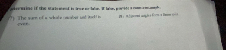 wtermine if the statement is true or false. If false, provide a counterexample. 
7) The sum of a whole number and itself is 18) Adjacent angles form a linear pair. 
even.