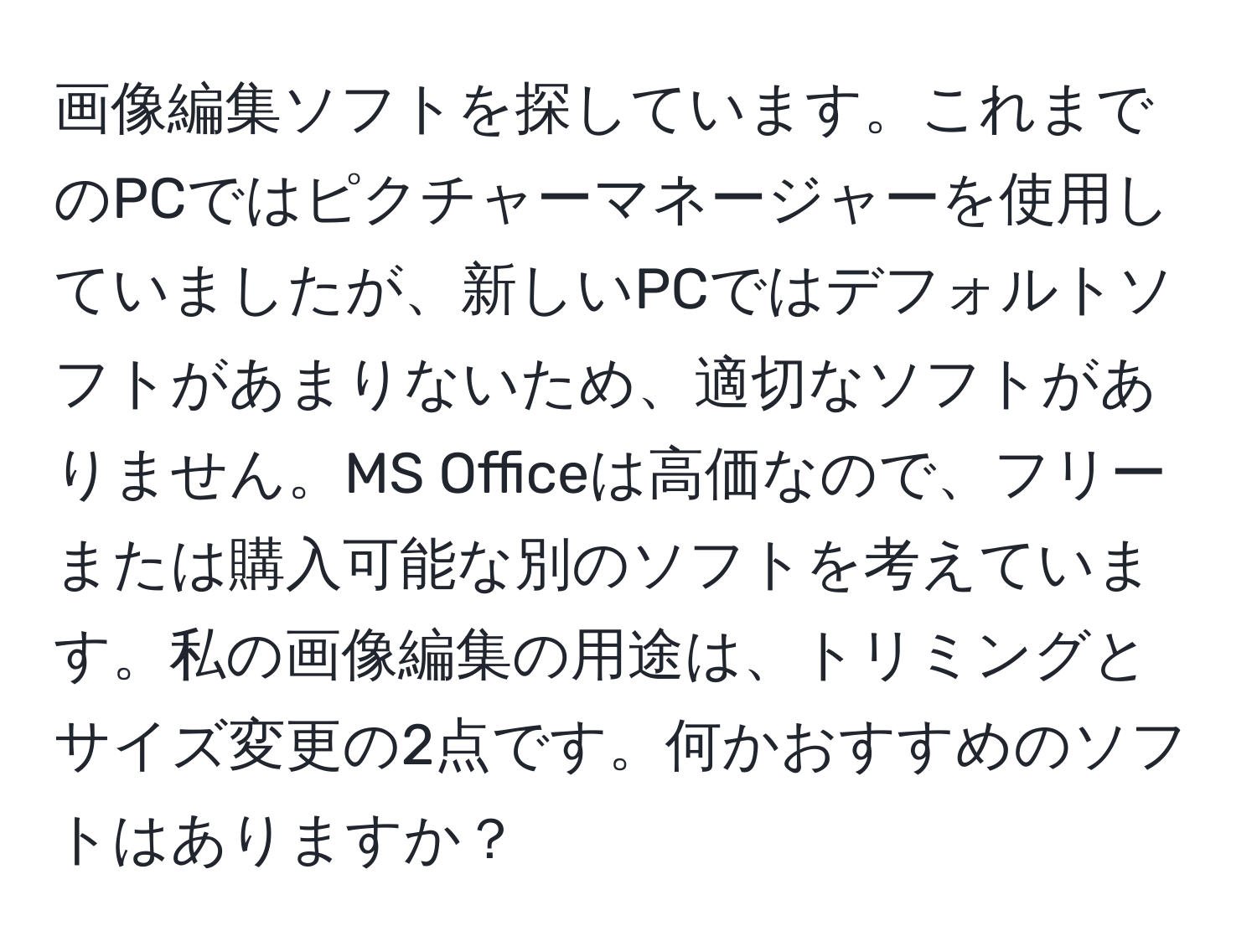 画像編集ソフトを探しています。これまでのPCではピクチャーマネージャーを使用していましたが、新しいPCではデフォルトソフトがあまりないため、適切なソフトがありません。MS Officeは高価なので、フリーまたは購入可能な別のソフトを考えています。私の画像編集の用途は、トリミングとサイズ変更の2点です。何かおすすめのソフトはありますか？