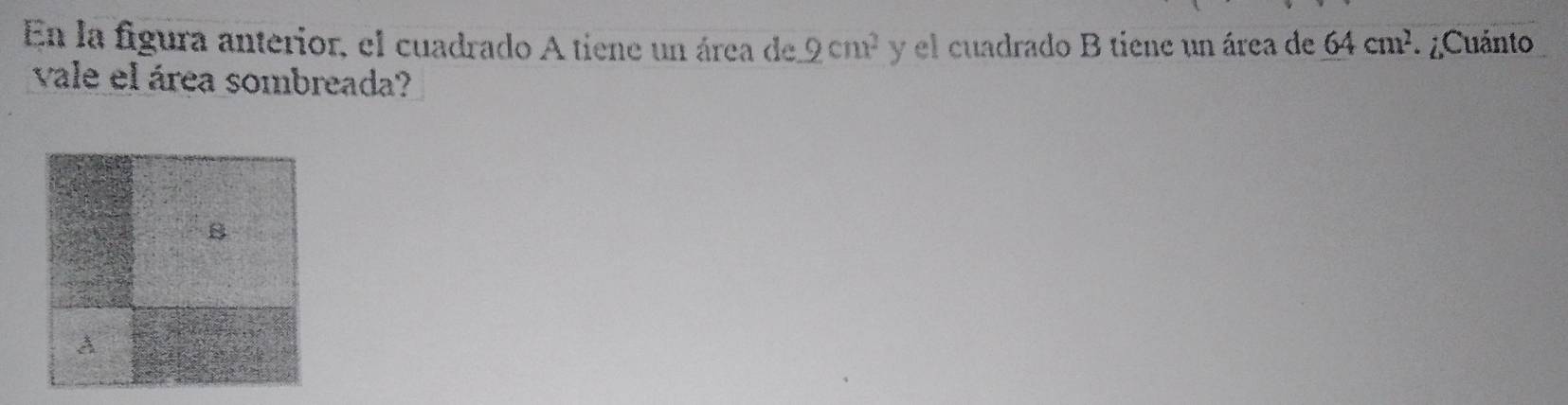 En la figura anterior, el cuadrado A tiene un área de 2cm^2 y el cuadrado B tiene un área de 64cm^2 ¿Cuánto 
vale el área sombreada? 
8 

A