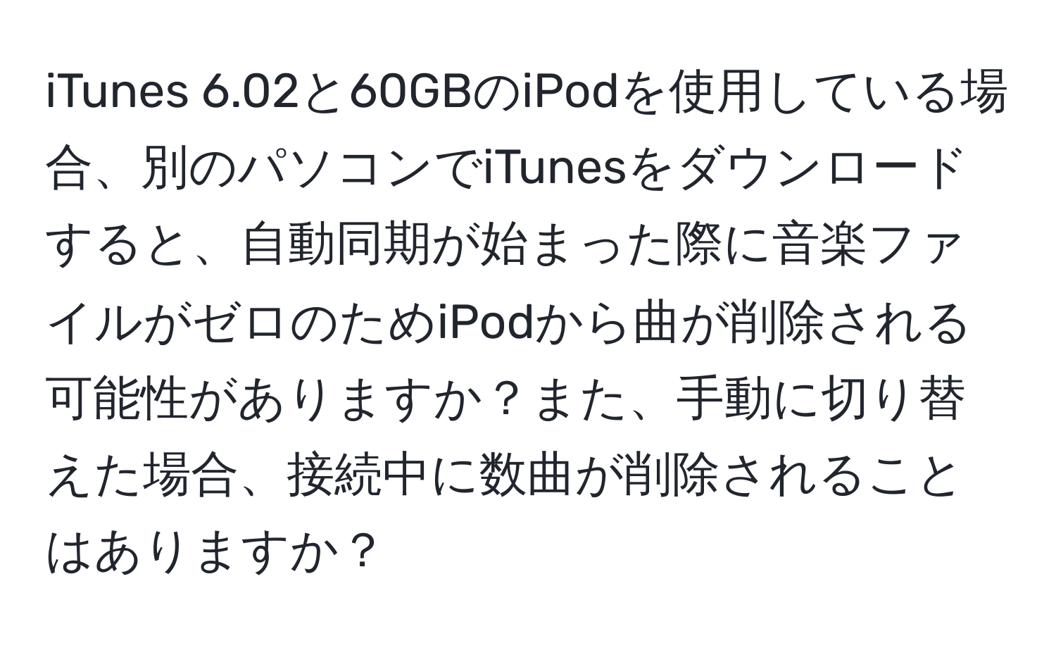 iTunes 6.02と60GBのiPodを使用している場合、別のパソコンでiTunesをダウンロードすると、自動同期が始まった際に音楽ファイルがゼロのためiPodから曲が削除される可能性がありますか？また、手動に切り替えた場合、接続中に数曲が削除されることはありますか？