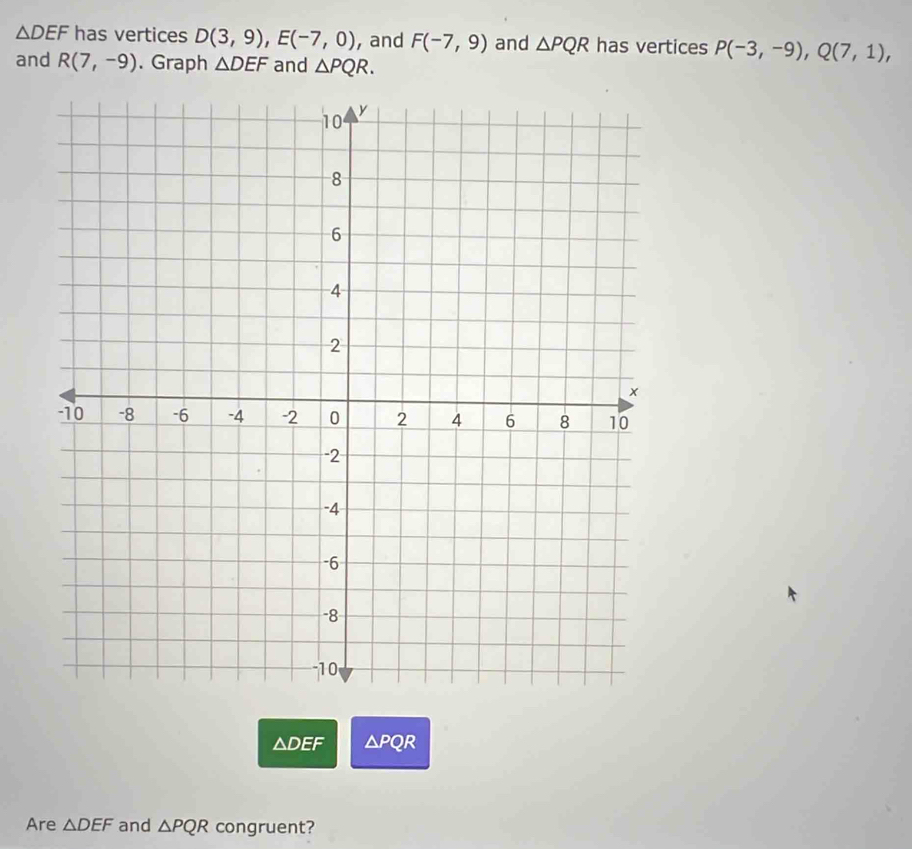 △ DEF has vertices D(3,9), E(-7,0) , and F(-7,9) and △ PQR has vertices P(-3,-9), Q(7,1), 
and R(7,-9). Graph △ DEF and △ PQR.
△ DEF △ PQR
Are △ DEF and △ PQR congruent?