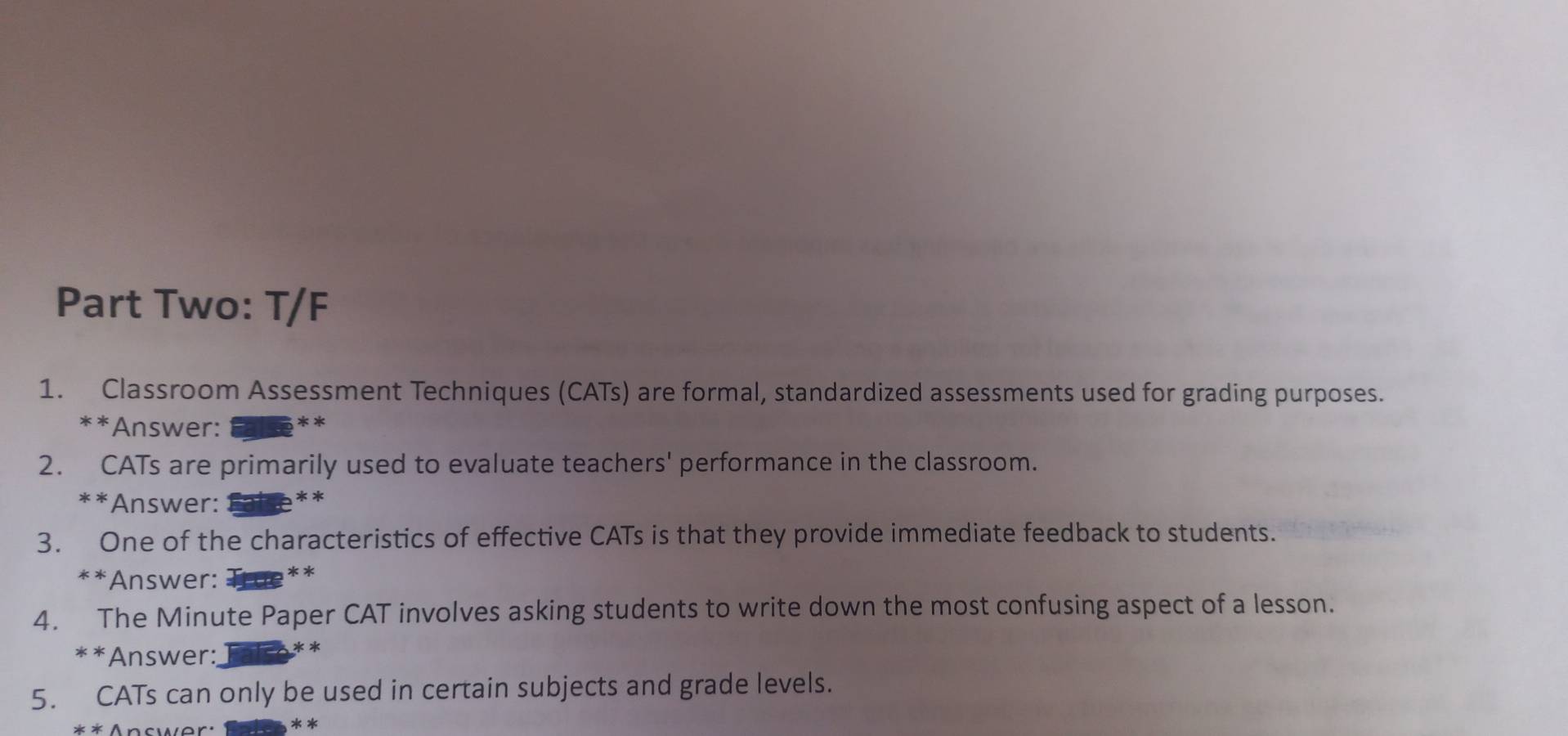 Part Two: T/F 
1. Classroom Assessment Techniques (CATs) are formal, standardized assessments used for grading purposes. 
**Answer: 
2. CATs are primarily used to evaluate teachers' performance in the classroom. 
**Answer: ** 
3. One of the characteristics of effective CATs is that they provide immediate feedback to students. 
**Answer: ** 
4. The Minute Paper CAT involves asking students to write down the most confusing aspect of a lesson. 
**Answer: ** 
5. CATs can only be used in certain subjects and grade levels.