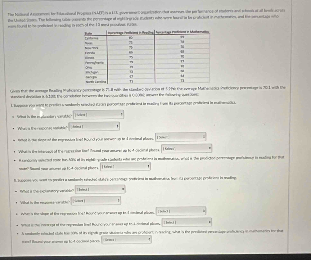 The National Assessment for Educational Progress (NAEP) is a U.S. government organization that assesses the performance of students and schools at all levels acress 
the United States. The following table presents the percentage of eighth-grade students who were found to be proficient in mathematics, and the percentage who 
were found to be proficient in reading in each of the 10 most populous states. 
Given that the average Reading Proficiency percentage is 71.8 with the standard deviation of 5.996; the average Mathematics Proficiency percentage is 70.1 with the 
standard deviation is 6.100; the correlation between the two quantities is 0.8086; answer the following questions: 
l. Suppose you want to predict a randomly selected state's percentage proficient in reading from its percentage proficient in mathematics. 
What is the explanatory variable? [ Select ] : 
What is the response variable? [ Select ] ; 
What is the slope of the regression line? Round your answer up to 4 decimal places. [ Select ] 
; 
What is the intercept of the regression line? Round your answer up to 4 decimal places. [ Select ] 
; 
A randomly selected state has 80% of its eighth-grade students who are profcient in mathematics, what is the predicted percentage proficiency in reading for that 
state? Round your answer up to 4 decimal places. ( Select ) ; 
ll. Suppose you want to predict a randomly selected state's percentage proficient in mathematics from its percentage proficient in reading. 
What is the explanatory variable? [ Select ] ; 
What is the response variable? [ Select ] : 
What is the slope of the regression line? Round your answer up to 4 decimal places. | Select ] 
What is the intercept of the regression line? Round your answer up to 4 decimal places. | Select ) : 
A randomly selected state has 80% of its eighth-grade students who are proficient in reading, what is the predicted percentage proficiency in mathematics for that 
state? Round your answer up to 4 decimal places. [ Select ] 
.
