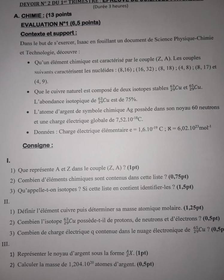 DEVOIR N° 2 DU 1^(er)
(Durée 3 heures)
A. CHIMIE : (13 points
EVALUATION N°1 (6,5 points)
Contexte et support :
Dans le but de s’exercer, Isaac en fouillant un document de Science Physique-Chimie
et Technologie, découvre :
Qu'un élément chimique est caractérisé par le couple (Z,A). Les couples
suivants caractérisent les nucléides : (8,16);(16,32);(8,18);(4,8);(8,17) et
(4,9).
Que le cuivre naturel est composé de deux isotopes stables _(29)^(63)Cu et _(29)^(65)Cu.
L'abondance isotopique de _(29)^(63)Cu est de 75%.
L’atome d’argent de symbole chimique Ag possède dans son noyau 60 neutrons
et une charge électrique globale de 7,52.10^(-18)C.
Données : Charge électrique élémentaire e=1,6.10^(-19)C;N=6,02.10^(23)mol^(-1)
Consigne :
I.
1) Que représente A et Z dans le couple (Z,A) ? (1pt)
2) Combien d’éléments chimiques sont contenus dans cette liste ? (0,75pt)
3) Qu’appelle-t-on isotopes ? Si cette liste en contient identifier-les ? (1,5pt)
II.
1) Définir l'élément cuivre puis déterminer sa masse atomique molaire. (1,25pt)
2) Combien l’isotope _(29)^(63)Cu possède-t-il de protons, de neutrons et d'électrons ? (0,5pt)
3) Combien de charge électrique q contenue dans le nuage électronique de _(29)^(65)Cu ? (0,5p
III.
1) Représenter le noyau d’argent sous la forme _Z^(AX. .(1pt)
2) Calculer la masse de 1,204.10^20) atomes d’argent. (0,5pt)