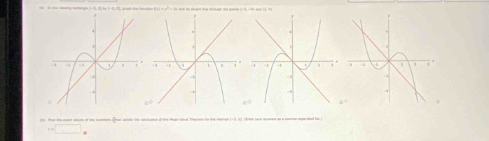 In the vassing rertangle |-3,2|,|y|-5,7| f(x)=x^3-3x (-2,-8) and (2,4)

(b) Fint the exect salves of the numbers sthat setaly the condualion of the Mcan Value Theorom for the viterval [-3,1] Cnter ver answers ao a comma-secarated tt
x=□ _x