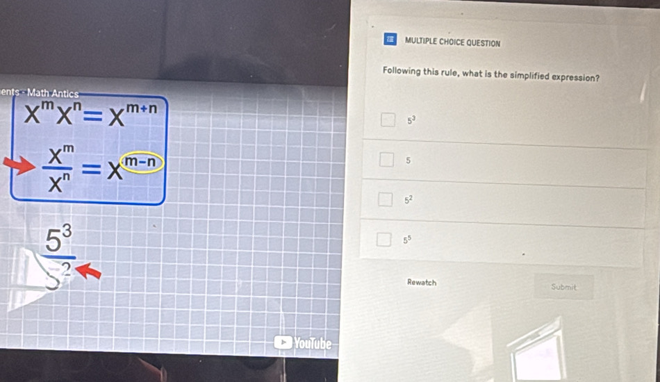 a MULTIPLE CHOICE QUESTION
Following this rule, what is the simplified expression?
ents th ntic
X^mX^n=X^(m+n)
5^3
 X^m/X^n =X^(m-n)
5
5^2
 5^3/5^2 
5^5
Rewatch Submit
YouTube