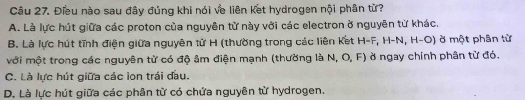 Điều nào sau đây đúng khi nói về liên Ket hydrogen nội phân từ?
A. Là lực hút giữa các proton của nguyên từ này với các electron ở nguyên từ khác.
B. Là lực hút tĩnh điện giữa nguyên từ H (thường trong các liên Kết H-F, H-N, H-O) ở một phân từ
với một trong các nguyên từ có độ âm điện mạnh (thường là N, O, F) ở ngay chính phân từ đó.
C. Là lực hút giữa các ion trái đầu.
D. Là lực hút giữa các phân từ có chứa nguyên từ hydrogen.