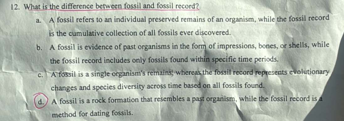 What is the difference between fossil and fossil record?
a. A fossil refers to an individual preserved remains of an organism, while the fossil record
is the cumulative collection of all fossils ever discovered.
b. A fossil is evidence of past organisms in the form of impressions, bones, or shells, while
the fossil record includes only fossils found within specific time periods.
c. A fossil is a single organism's remains, whereas the fossil record represents evolutionary
changes and species diversity across time based on all fossils found.
d.)A fossil is a rock formation that resembles a past organism, while the fossil record is a
method for dating fossils.