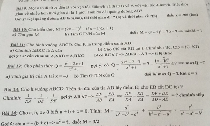 Một ô tô đi từ A đến B với vận tốc 50km/h và đi từ B về A với vận tốc 40km/h. Biết thời
gian về nhiều hơn thời gian đi là 1 giờ. Tính độ dài quãng đường AB?
Gợi ý: Gọi quãng đường AB là x(km), thì thời gian đi: ? (h) và thời gian về ?(h) đsố: x=200 (km)
Bài 10: Cho biểu thức M=(2x-1)^2-(3x-1)(x+1)
a) Thu gọn M b) Tìm GTNN của M dshat o:M=(x-?)^2-7≥ -7Rightarrow minM=
Bài 11; Cho hình vuông ABCD. Gọi K là trung điểm cạnh AD.
a) Chminh △ BKC là △ can b) Cho CK cất BD tại I. Chminh : IK. CD=IC.KD
gợi ý : a/ cần chminh △ ,AKB=△ ,DKC b/ có BC//?Rightarrow △ IKDsim △ ?=> tỉ lệ thức
Bài 12: Cho phân thức Q= (x^2+2x+1)/x^2+1  gợi ý: c6Q= (2x^2+2-?)/x^2+1 =?-frac (x-2)^2x^2+1≤ ?Rightarrow maxQ=?
a) Tính giá trị của A tại x=-3 b) Tìm GTLN của Q đsố b/ maxQ=2 khi x=1
Bài 13: Cho h.vuông ABCD. Trên tia đôi của tia AD lấy điểm E; cho EB cất DC tại F.
Chminh:  1/DA = 1/DE + 1/DF  gợi ý: AB//?Rightarrow  DF/AB = ED/EA Rightarrow  DF/DA = ED/EA = (DF+DE)/AD+AE = ? chminh tiếp
Bài 14: Cho a, b, c!= 0 biết a+b+c=0. Tính: M= a^2/a^2-b^2-c^2 + b^2/b^2-c^2-a^2 + c^2/c^2-a^2-b^2 
Gợi ý: có: a=-(b+c)Rightarrow a^2=?. đsố: M=3/2