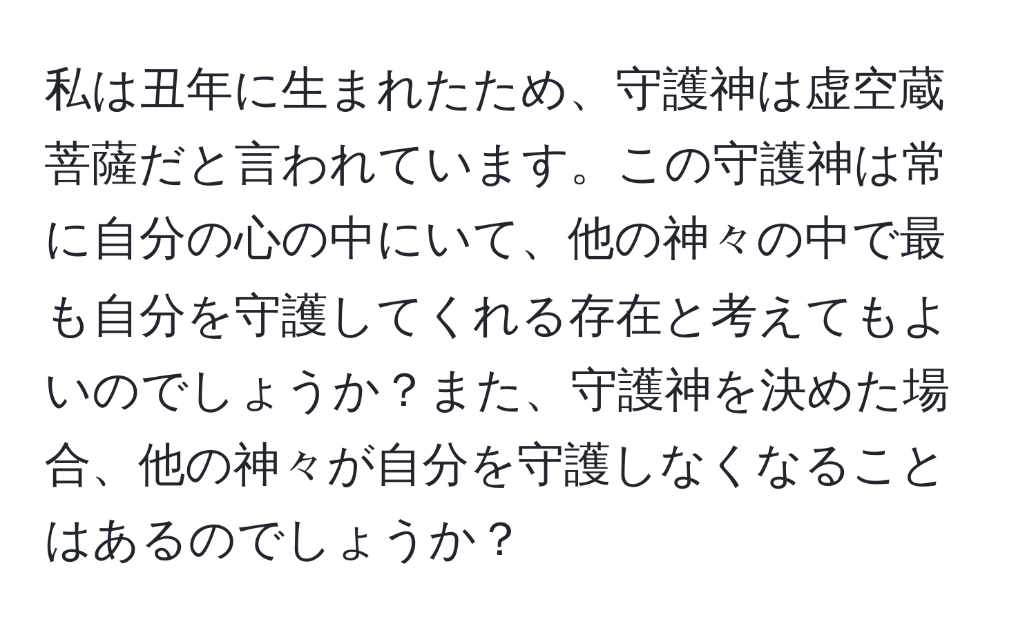 私は丑年に生まれたため、守護神は虚空蔵菩薩だと言われています。この守護神は常に自分の心の中にいて、他の神々の中で最も自分を守護してくれる存在と考えてもよいのでしょうか？また、守護神を決めた場合、他の神々が自分を守護しなくなることはあるのでしょうか？