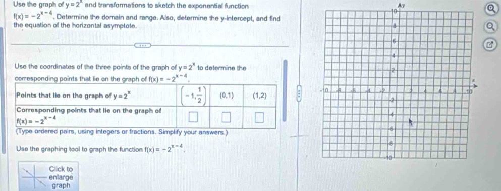 Use the graph of y=2^x and transformations to sketch the exponential function Ay
Q
f(x)=-2^(x-4). Determine the domain and range. Also, determine the y-intercept, and find
the equation of the horizontal asymptote. Q
Use the coordinates of the three points of the graph of y=2^x to determine the
correspondi f(x)=-2^(x-4).
rs or fractions. Simplify your answers.)
Use the graphing tool to graph the function f(x)=-2^(x-4).
Click to
enlarge
graph