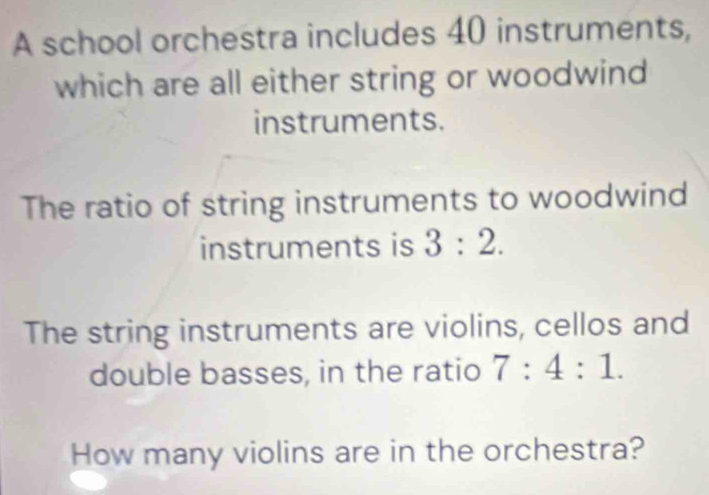 A school orchestra includes 40 instruments, 
which are all either string or woodwind 
instruments. 
The ratio of string instruments to woodwind 
instruments is 3:2. 
The string instruments are violins, cellos and 
double basses, in the ratio 7:4:1. 
How many violins are in the orchestra?