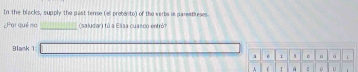 In the blacks, supply the past tense (el pretérito) of the verbs in parentheses. 
_ 
¿Por qué no (saludar) tú a Elisa cuando entró? 
Blank 1: 
á é 1 n 。 ú 
A t 。 0 0