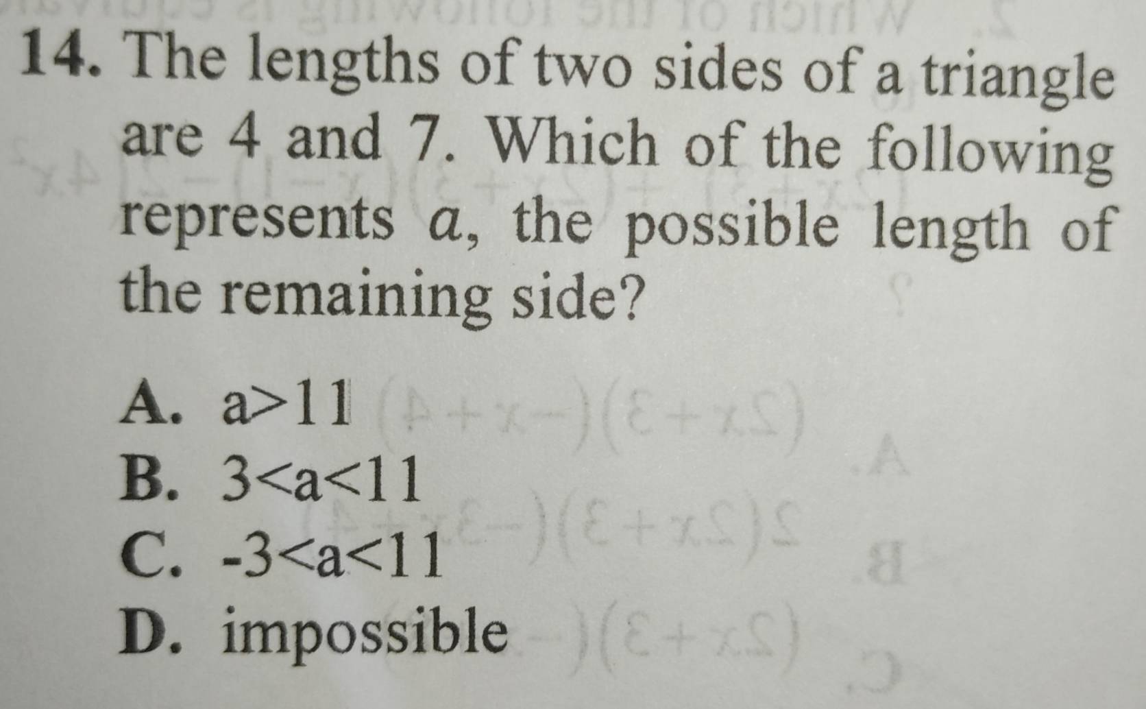 The lengths of two sides of a triangle
are 4 and 7. Which of the following
represents a, the possible length of
the remaining side?
A. a>11
B. 3
C. -3
D. impossible