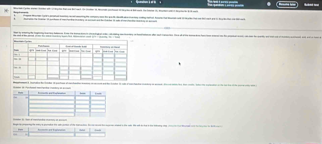 This test i pom(s) possitle 
Question 1 of 6 This question 1 port(s) posstte Resumo later Gubmit test 
Mountain Cycles stared Oclober with 12 bicycles that coat $42 each. On October 10, Mountain purchased 40 bicycles at $68 each. On October 31, Mountain sold 21 bricycles for $106 each. 
Requiraments 
Prepare Mountain Cyclers perpetual inventory record assuming the company usus the specific identification inventory costing method. Assume tha Mountain exkf 10 bicyckes that cost 842 each and 11 bicycles Bhat cot 98 each 
2 Joumalize the October 18 purchose of merchandise inventory on account and the October 31 sale of menchandise inventory on account 
Sta by enterig the begining iventry balances. Ener te ransaction in choncioicl onter, aludatin ew iverntory o an talace ter ach rarcios oce al o te aain aee ne es h eeas ecd, ate 
she end of the period. (Enter the oldest inventory layers first. Abbreviation ured QTY = Qusotay, Tot = Tetal 
Requirement 2. Journalize the October 16 purchase of merchandise inventory on account and the October 31 sale of meschandiose inventory on accoont, (fecont dirbirs first, than credits. Select the expianation on the last tre of the jounal entry tshar ) 
October 16: Purchased merchandise inven 
Octrber 31. Saie of merchandius invertory on account 
Begin by preparing the entry to journalize the sale portion of the eransaction. Do not reconi the expense related to the safe. We will to that it the following step. (Assume that Mounosin sold the bicyrltes for 9109 each 
Dazs Accounts and Explanation Debit Credis 
∞ 3