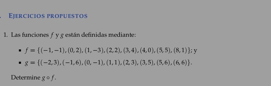 Ejercicios propuestos 
1. Las funciones f y g están definidas mediante:
f= (-1,-1),(0,2),(1,-3),(2,2),(3,4),(4,0),(5,5),(8,1); y
g= (-2,3),(-1,6),(0,-1),(1,1),(2,3),(3,5),(5,6),(6,6). 
Determine g o f.