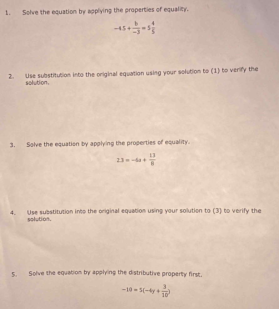 Solve the equation by applying the properties of equality.
-4.5+ b/-3 =5 4/5 
2. Use substitution into the original equation using your solution to (1) to verify the 
solution. 
3. Solve the equation by applying the properties of equality.
2.3=-6a+ 13/8 
4. Use substitution into the original equation using your solution to (3) to verify the 
solution. 
5. Solve the equation by applying the distributive property first.
-10=5(-4y+ 3/10 )