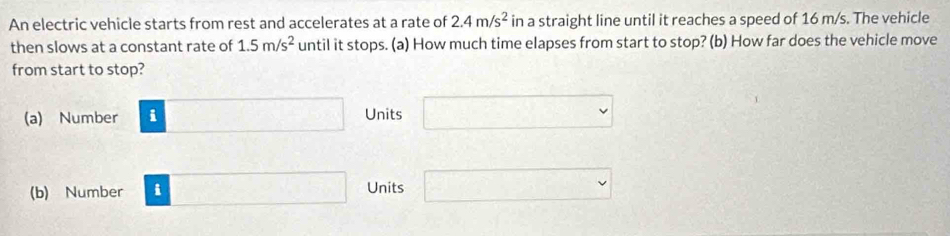 An electric vehicle starts from rest and accelerates at a rate of 2.4m/s^2 in a straight line until it reaches a speed of 16 m/s. The vehicle
then slows at a constant rate of 1.5m/s^2 until it stops. (a) How much time elapses from start to stop? (b) How far does the vehicle move
from start to stop?
(a) Number i □ Units □ 
(b) Number i □ Units □