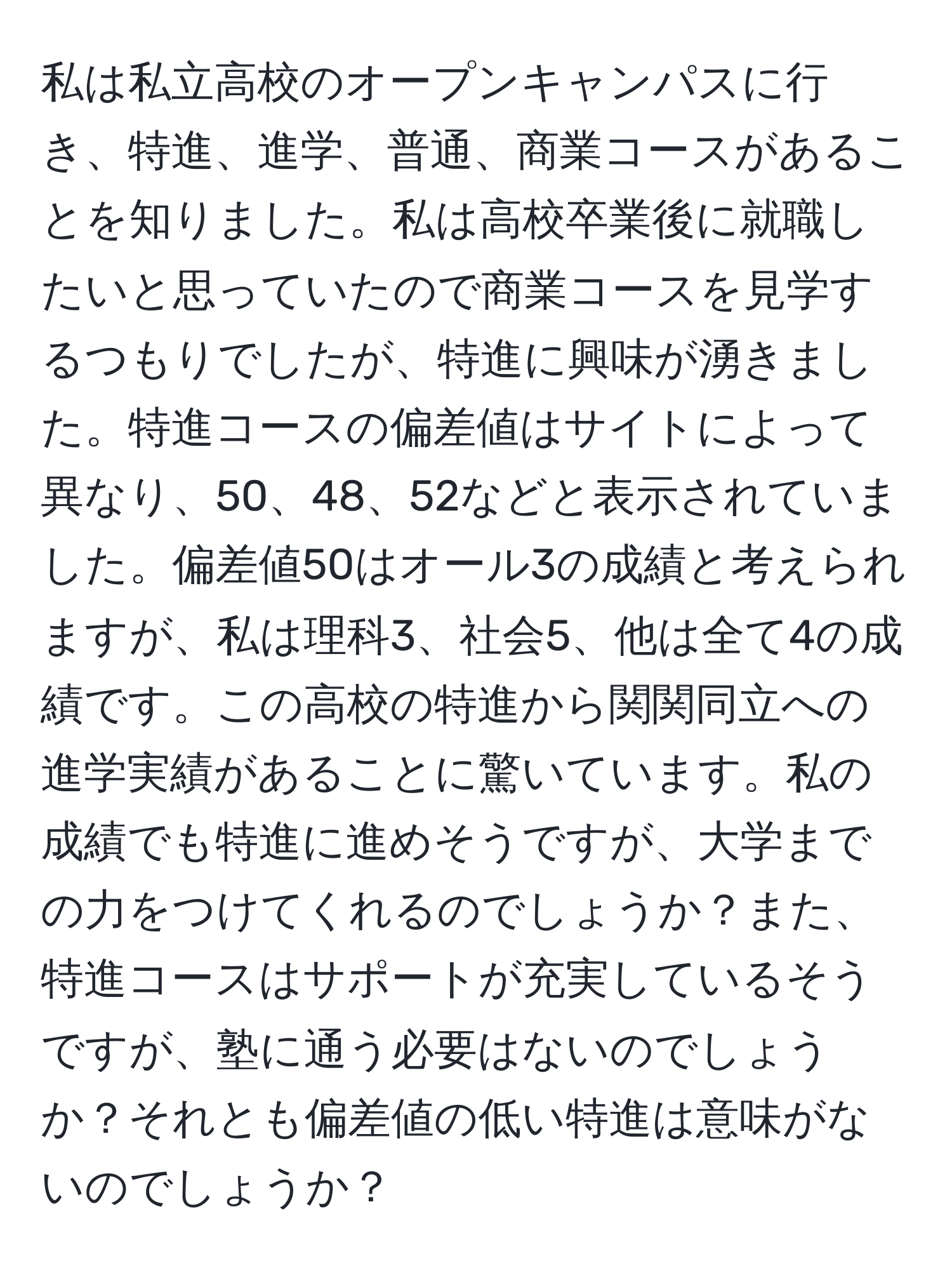 私は私立高校のオープンキャンパスに行き、特進、進学、普通、商業コースがあることを知りました。私は高校卒業後に就職したいと思っていたので商業コースを見学するつもりでしたが、特進に興味が湧きました。特進コースの偏差値はサイトによって異なり、50、48、52などと表示されていました。偏差値50はオール3の成績と考えられますが、私は理科3、社会5、他は全て4の成績です。この高校の特進から関関同立への進学実績があることに驚いています。私の成績でも特進に進めそうですが、大学までの力をつけてくれるのでしょうか？また、特進コースはサポートが充実しているそうですが、塾に通う必要はないのでしょうか？それとも偏差値の低い特進は意味がないのでしょうか？