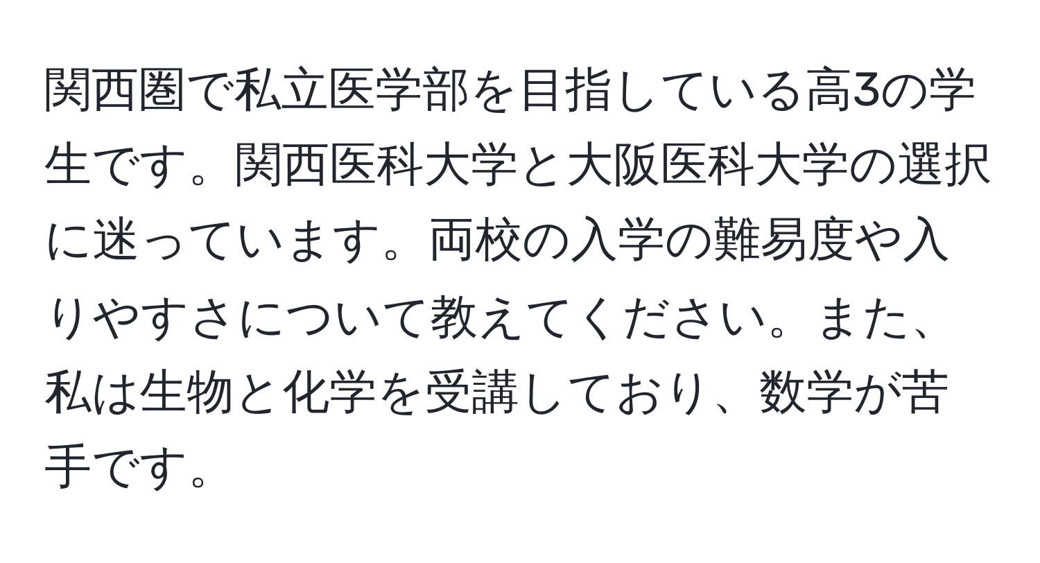 関西圏で私立医学部を目指している高3の学生です。関西医科大学と大阪医科大学の選択に迷っています。両校の入学の難易度や入りやすさについて教えてください。また、私は生物と化学を受講しており、数学が苦手です。