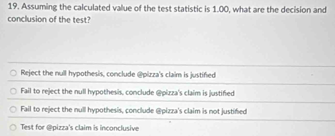 Assuming the calculated value of the test statistic is 1.00, what are the decision and
conclusion of the test?
Reject the null hypothesis, conclude @pizza's claim is justifed
Fail to reject the null hypothesis, conclude @pizza's claim is justifed
Fail to reject the null hypothesis, conclude @pizza's claim is not justifed
Test for @pizza's claim is inconclusive