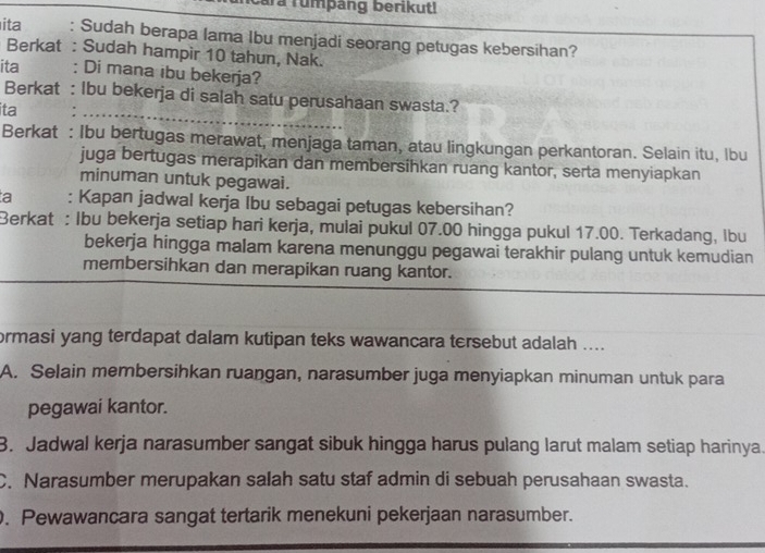 ara rumpang berikut!
ita : Sudah berapa lama Ibu menjadi seorang petugas kebersihan?
Berkat : Sudah hampir 10 tahun, Nak.
ita : Di mana ibu bekerja?
Berkat : Ibu bekerja di salah satu perusahaan swasta.?
ita :_
Berkat : Ibu bertugas merawat, menjaga taman, atau lingkungan perkantoran. Selain itu, Ibu
juga bertugas merapikan dan membersihkan ruang kantor, serta menyiapkan
minuman untuk pegawai.
a : Kapan jadwal kerja Ibu sebagai petugas kebersihan?
Berkat : Ibu bekerja setiap hari kerja, mulai pukul 07.00 hingga pukul 17.00. Terkadang, Ibu
bekerja hingga malam karena menunggu pegawai terakhir pulang untuk kemudian
membersihkan dan merapikan ruang kantor.
ormasi yang terdapat dalam kutipan teks wawancara tersebut adalah ....
A. Selain membersihkan ruangan, narasumber juga menyiapkan minuman untuk para
pegawai kantor.
3. Jadwal kerja narasumber sangat sibuk hingga harus pulang larut malam setiap harinya.
C. Narasumber merupakan salah satu staf admin di sebuah perusahaan swasta.
. Pewawancara sangat tertarik menekuni pekerjaan narasumber.