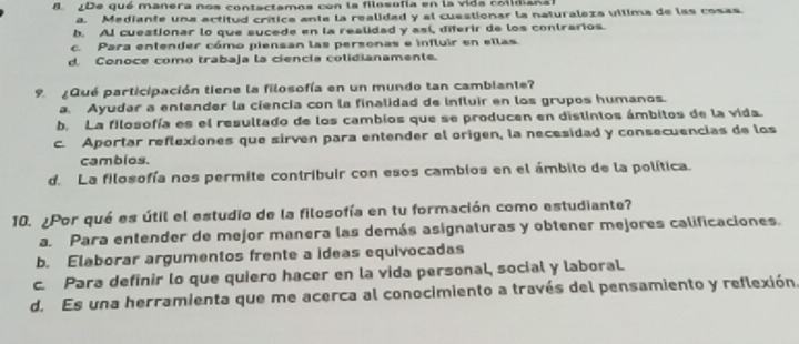 De qué manera nos contactamos con la filosofía en la vida coiidiana
a. Mediante una actitud crítica ante la realidad y al cuestionar la naturaleza vllima de las cosas.
h. AI cuestionar lo que sucede en la realidad y así, diferir de los contrarios.
c. Para entender cómo piensan las personas e influir en ellas
d. Conoce como trabaja la ciencía colidianamente.
9. ¿Qué participación tiene la filosofía en un mundo tan cambiante?
a. Ayudar a entender la ciencía con la finalidad de influir en los grupos humanos.
b. La filosofía es el resultado de los cambios que se producen en distintos ámbitos de la vida.
c. Aportar reflexiones que sirven para entender el origen, la necesidad y consecuencias de los
cambios.
d. La filosofía nos permite contribuir con esos cambios en el ámbito de la política.
10. ¿Por qué es útil el estudio de la filosofía en tu formación como estudiante?
a. Para entender de mejor manera las demás asignaturas y obtener mejores calificaciones.
b. Elaborar argumentos frente a ideas equivocadas
c. Para definir lo que quiero hacer en la vida personal, social y laboral.
d. Es una herramienta que me acerca al conocimiento a través del pensamiento y reflexión