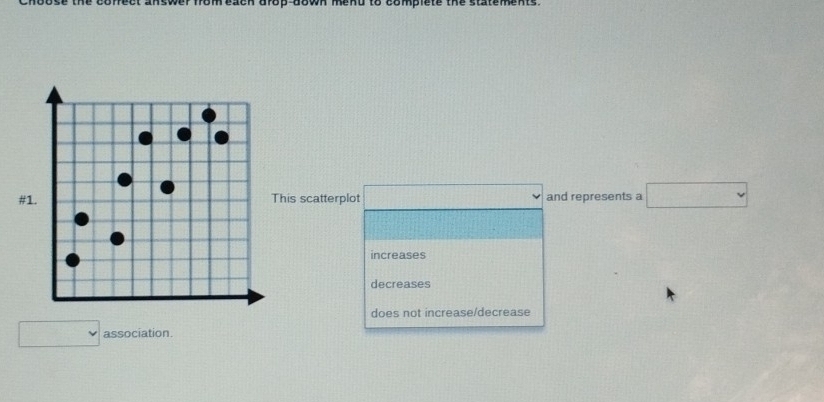 op down mend to compiete the statements .
#1. This scatterplot and represents a
increases
decreases
does not increase/decrease
association.