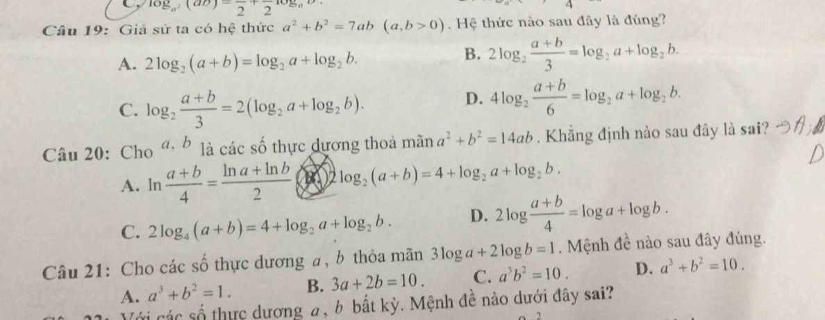 C log _a^2(ab)=frac 2+frac 2log _ab
Câu 19: Giả sử ta có hệ thức a^2+b^2=7ab(a,b>0). Hệ thức nào sau đây là đúng?
A. 2log _2(a+b)=log _2a+log _2b.
B. 2log _2 (a+b)/3 =log _2a+log _2b.
C. log _2 (a+b)/3 =2(log _2a+log _2b).
D. 4log _2 (a+b)/6 =log _2a+log _2b. 
Câu 20:Cho a, b là các số thực dựơng thoả mãn a^2+b^2=14ab. Khẳng định nào sau đây là sai?
A. ln  (a+b)/4 = (ln a+ln b)/2  2log _2(a+b)=4+log _2a+log _2b.
C. 2log _4(a+b)=4+log _2a+log _2b. D. 2log  (a+b)/4 =log a+log b. 
Câu 21: Cho các số thực dương a, b thỏa mãn 3log a+2log b=1. Mệnh đề nào sau đây đúng.
A. a^3+b^2=1. B. 3a+2b=10. C. a^3b^2=10. D. a^3+b^2=10. 
Với các số thực dương a, b bất kỳ. Mệnh đề nào dưới đây sai?