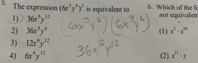 The expression (6x^3y^6)^2 is equivalent to 6. Which of the f
1) 36x^6y^(12)
not equivalent
2) 36x^5y^8 (1) x^2· x^(10)
3) 12x^6y^(12)
4) 6x^6y^(12) (2) x^(11)· x