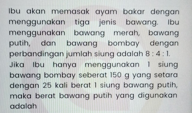 Ibu akan memasak ayam bakar dengan 
menggunakan tiga jenis bawang. Ibu 
menggunakan bawang merah, bawang 
putih, dan bawang bombay dengan 
perbandingan jumlah siung adalah 8:4:1. 
Jika Ibu hanya menggunakan 1 siung 
bawang bombay seberat 150 g yang setara 
dengan 25 kali berat 1 siung bawang putih, 
maka berat bawang putih yang digunakan . 
adalah