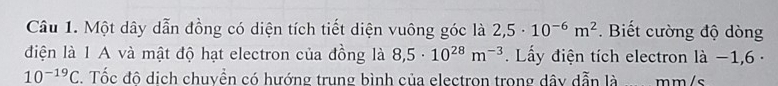 Một dây dẫn đồng có diện tích tiết diện vuông góc là 2,5· 10^(-6)m^2. Biết cường độ dòng 
điện là 1 A và mật độ hạt electron của đồng là 8,5· 10^(28)m^(-3) Lấy điện tích electron là −1,6 -
10^(-19)C. Tốc đô dịch chuyền có hướng trung bình của electron trong dây dẫn là mm/s