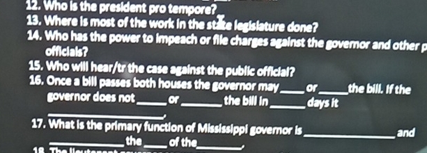 Who is the president pro tempore? 
13. Where is most of the work in the state legislature done? 
14. Who has the power to impeach or file charges against the governor and other p 
officials? 
15. Who will hear/tr the case against the public official? 
16. Once a bill passes both houses the governor may_ or_ the bill. If the 
_ 
governor does not_ or_ the bill in _days it 
17. What is the primary function of Mississippi governor is _and 
1ª 
_the_ of the_ .