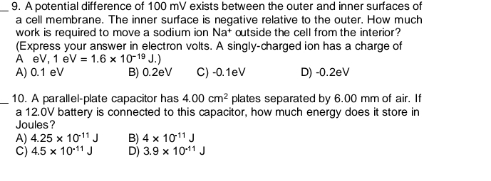 A potential difference of 100 mV exists between the outer and inner surfaces of
a cell membrane. The inner surface is negative relative to the outer. How much
work is required to move a sodium ion Na^+ outside the cell from the interior?
(Express your answer in electron volts. A singly-charged ion has a charge of
A eV, 1eV=1.6* 10^(-19)J.)
A) 0.1 eV B) 0.2eV C) -0.1eV D) -0.2eV
_10. A parallel-plate capacitor has 4.00cm^2 plates separated by 6.00 mm of air. If
a 12.0V battery is connected to this capacitor, how much energy does it store in
Joules?
A) 4.25* 10^(-11)J B) 4* 10^(-11)J
C) 4.5* 10^(-11)J D) 3.9* 10^(-11)J