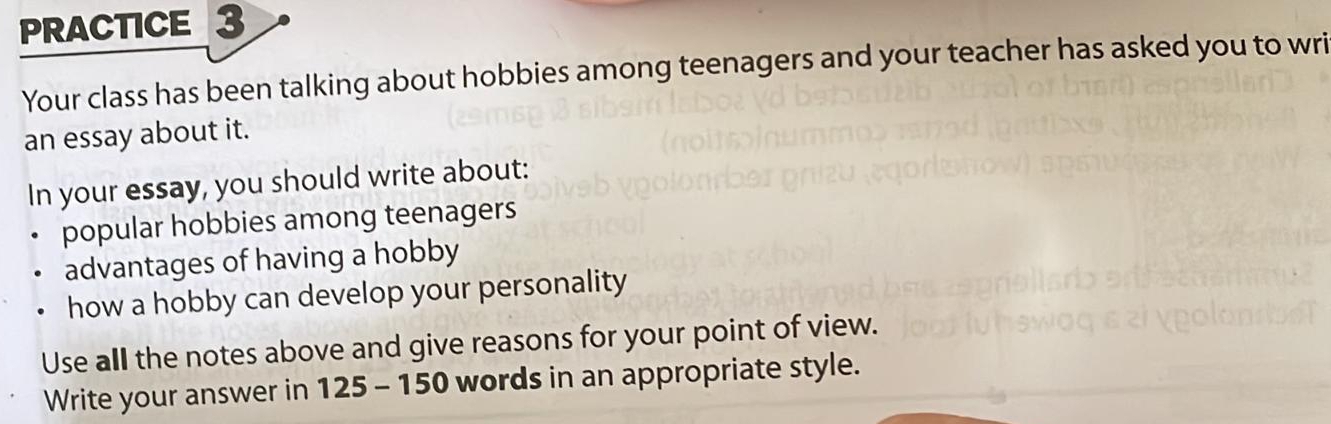 PRACTICE 3 
Your class has been talking about hobbies among teenagers and your teacher has asked you to wri 
an essay about it. 
In your essay, you should write about: 
popular hobbies among teenagers 
advantages of having a hobby 
how a hobby can develop your personality 
Use all the notes above and give reasons for your point of view. 
Write your answer in 125 - 150 words in an appropriate style.