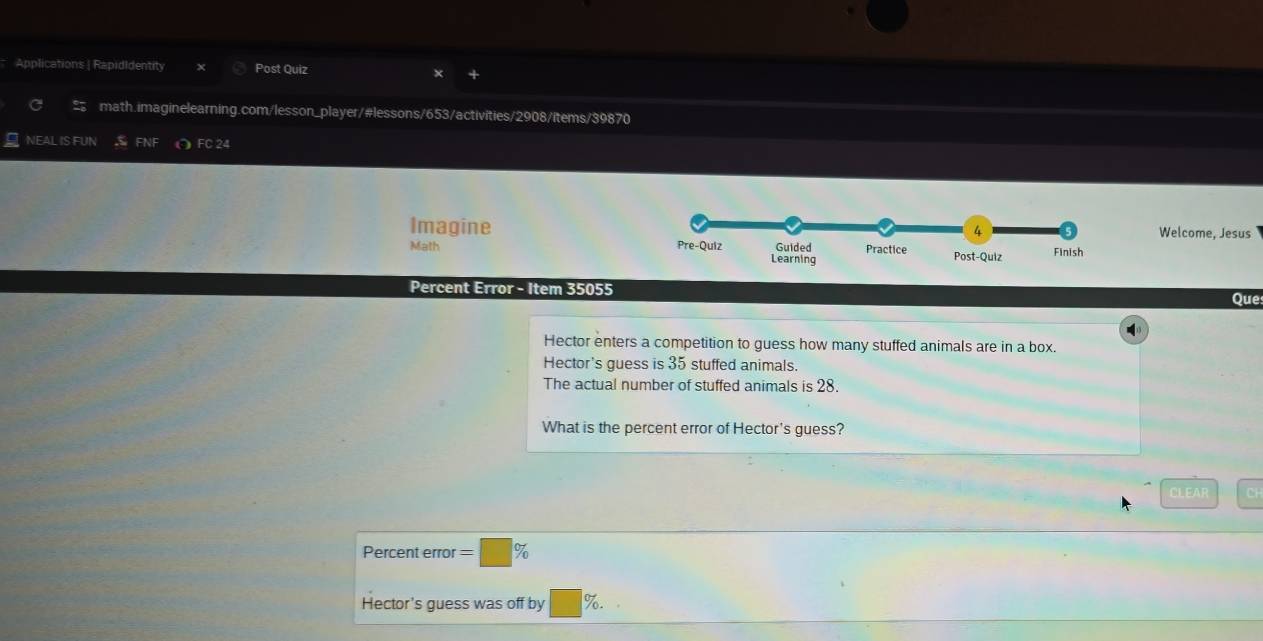Applications | RapidIdentity Post Quiz × 
math.imaginelearning.com/lesson_player/#lessons/653/activities/2908/items/39870 
NEAL IS FUN FNF ∩ FC 24 
ImagineWelcome, Jesus 
Math 
Percent Error - Item 35055 
Que 
Hector enters a competition to guess how many stuffed animals are in a box. 
Hector's guess is 35 stuffed animals. 
The actual number of stuffed animals is 28. 
What is the percent error of Hector's guess? 
CLEAR Cl 
Percent error =□ %
Hector's guess was off by □  %.