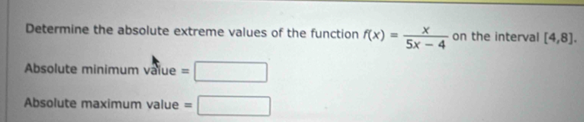 Determine the absolute extreme values of the function f(x)= x/5x-4  on the interval [4,8]. 
Absolute minimum vaïue =□
Absolute maximum value =□