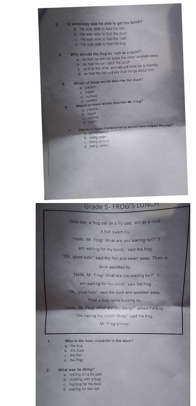 In what way was he able to get his lunch?
a. He was able to fool the fish.
b. He was able to fool the duck.
c. He was able to fool the rock.
d. He was able to fool the bug
4. Why should the frog be “still as a rock?”
a so that he will not scare the other animals away
b so that he can catch his lunch
c. so that the other animals will think he is friendly
d. so that the fish will say nice things about him
5. Which of these words describe the duck?
a. patient
b eager
c curious
d. careful
6. Which of these words describe Mr. Frog?
a patient
b. eager
c curious
d careful
7 Which of these characteristics would have helped the bug?
a being patient
b. bei 1geage
c. being curious
d. being carefu
Grade 5- FROG'S LUNC
One day, a frog sat on a lily pad, still as a rock.
A fish swam by
“Hello, Mr. Frog! What are you waiting for?” “I
am waiting for my lunch," said the frog.
"Oh, good luck!" said the fish and swam away. Then, a
duck waddled by
"Hello, Mr. Frog! What are you waiting for?" "I
am waiting for my lunch," said the frog.
"Oh, good luck!" said the duck and waddled away.
Then a bug came buzzing by.
"Hello, Mr. Frog! What are you doing?" asked the bug.
"I'm having my lunch! Slurp!" said the frog.
Mr. Frog smiled.
1. Who is the main character in the story?
a the bug
b. the duck
c. the fish
d. the frog
2. What was he doing?
a. resting on a lily pad
b. chatting with a bug
c. hunting for his food
d. waiting for the rain