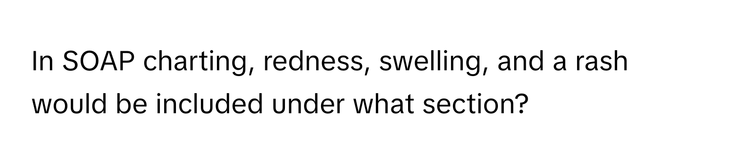 In SOAP charting, redness, swelling, and a rash would be included under what section?