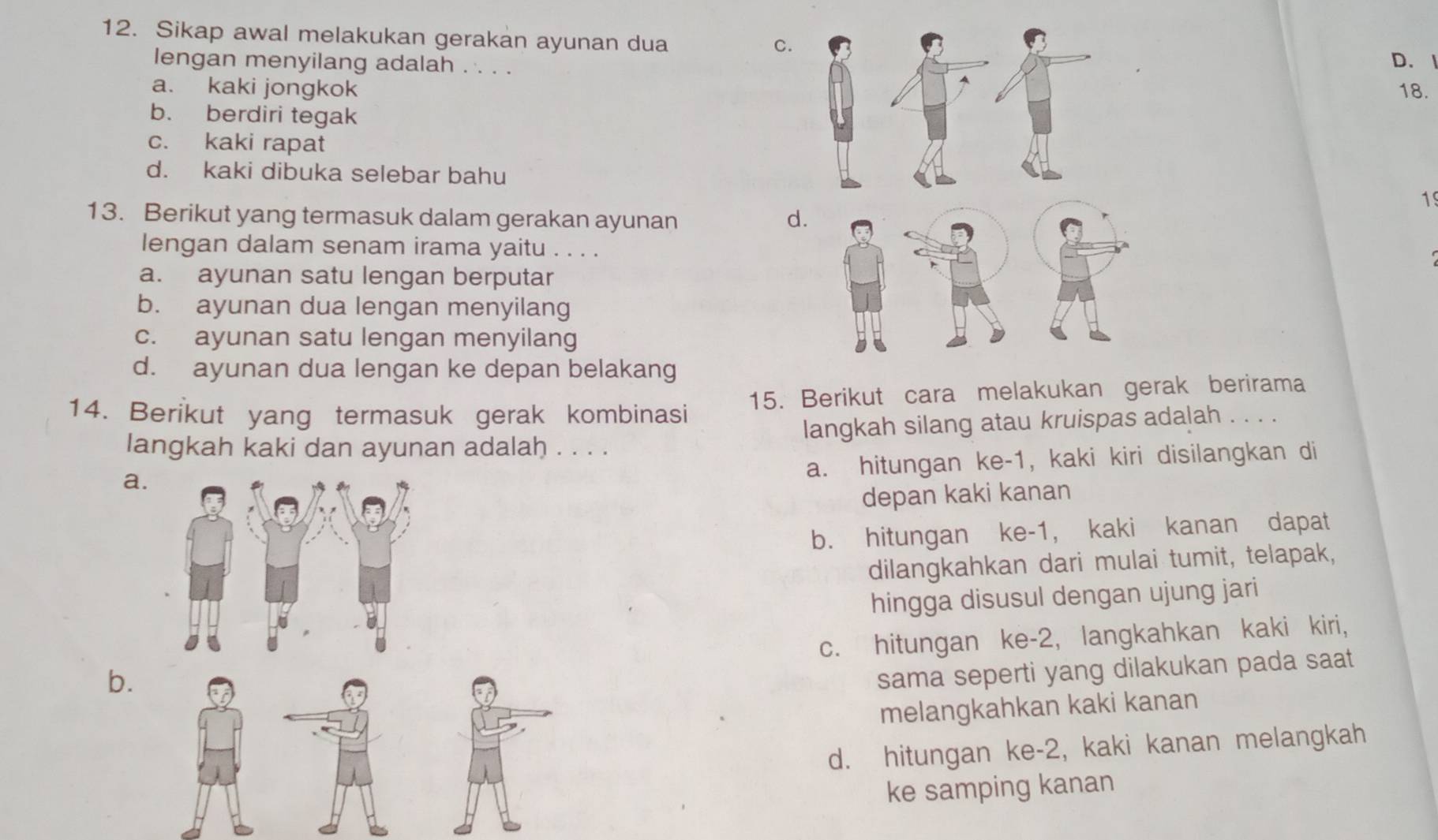 Sikap awal melakukan gerakan ayunan dua
C.
lengan menyilang adalah . . . .
D.
a. kaki jongkok 18.
b. berdiri tegak
c. kaki rapat
d. kaki dibuka selebar bahu
19
13. Berikut yang termasuk dalam gerakan ayunan d
lengan dalam senam irama yaitu . . . .
a. ayunan satu lengan berputar
b. ayunan dua lengan menyilang
c. ayunan satu lengan menyilang
d. ayunan dua lengan ke depan belakang
14. Berikut yang termasuk gerak kombinasi 15. Berikut cara melakukan gerak berirama
langkah kaki dan ayunan adalah . . . . langkah silang atau kruispas adalah . . . .
a. hitungan ke -1, kaki kiri disilangkan di
a.
depan kaki kanan
b. hitungan ke -1, kaki kanan dapat
dilangkahkan dari mulai tumit, telapak,
hingga disusul dengan ujung jari
b. c. hitungan ke -2, langkahkan kaki kiri,
sama seperti yang dilakukan pada saat 
melangkahkan kaki kanan
d. hitungan ke -2, kaki kanan melangkah
ke samping kanan