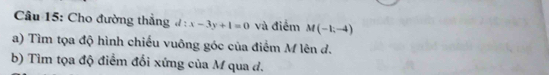 Cho đường thẳng d:x-3y+1=0 và điểm M(-1,-4)
a) Tìm tọa độ hình chiếu vuông góc của điểm M lên đ. 
b) Tìm tọa độ điểm đối xứng của M qua d.